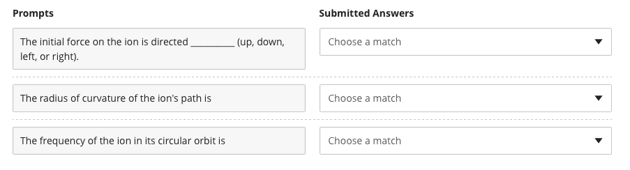 Prompts
The initial force on the ion is directed
left, or right).
The radius of curvature of the ion's path is
The frequency of the ion in its circular orbit is
(up, down,
Submitted Answers
Choose a match
Choose a match
Choose a match