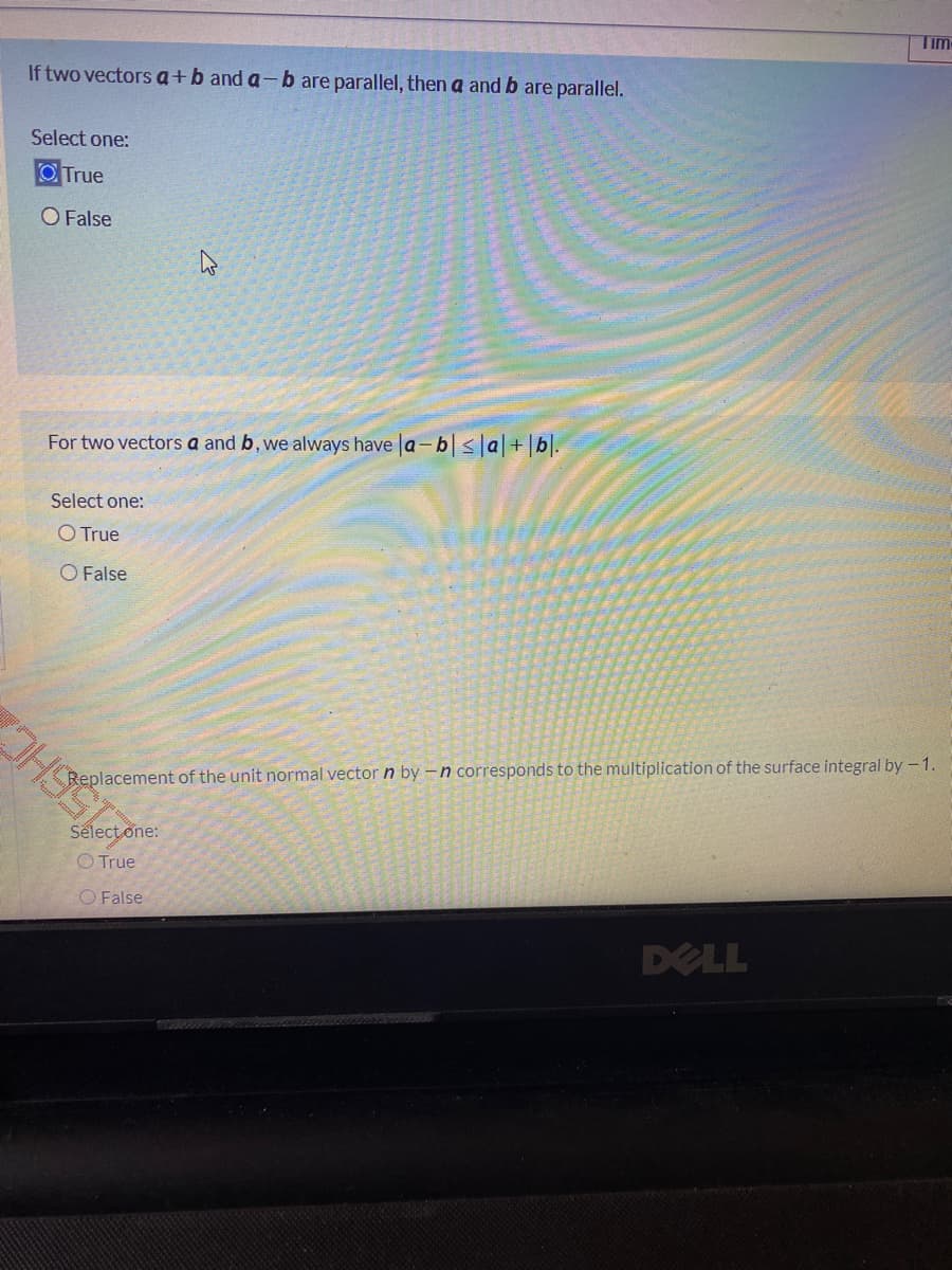Tim
If two vectors a+b and a-b are parallel, then a and b are parallel.
Select one:
O True
O False
For two vectors a and b, we always have la- b|<|a+|b|.
Select one:
O True
O False
Replacement of the unit normal vector n by -n corresponds to the multiplication of the surface integral by -1.
Select one:
O True
O False
DELL

