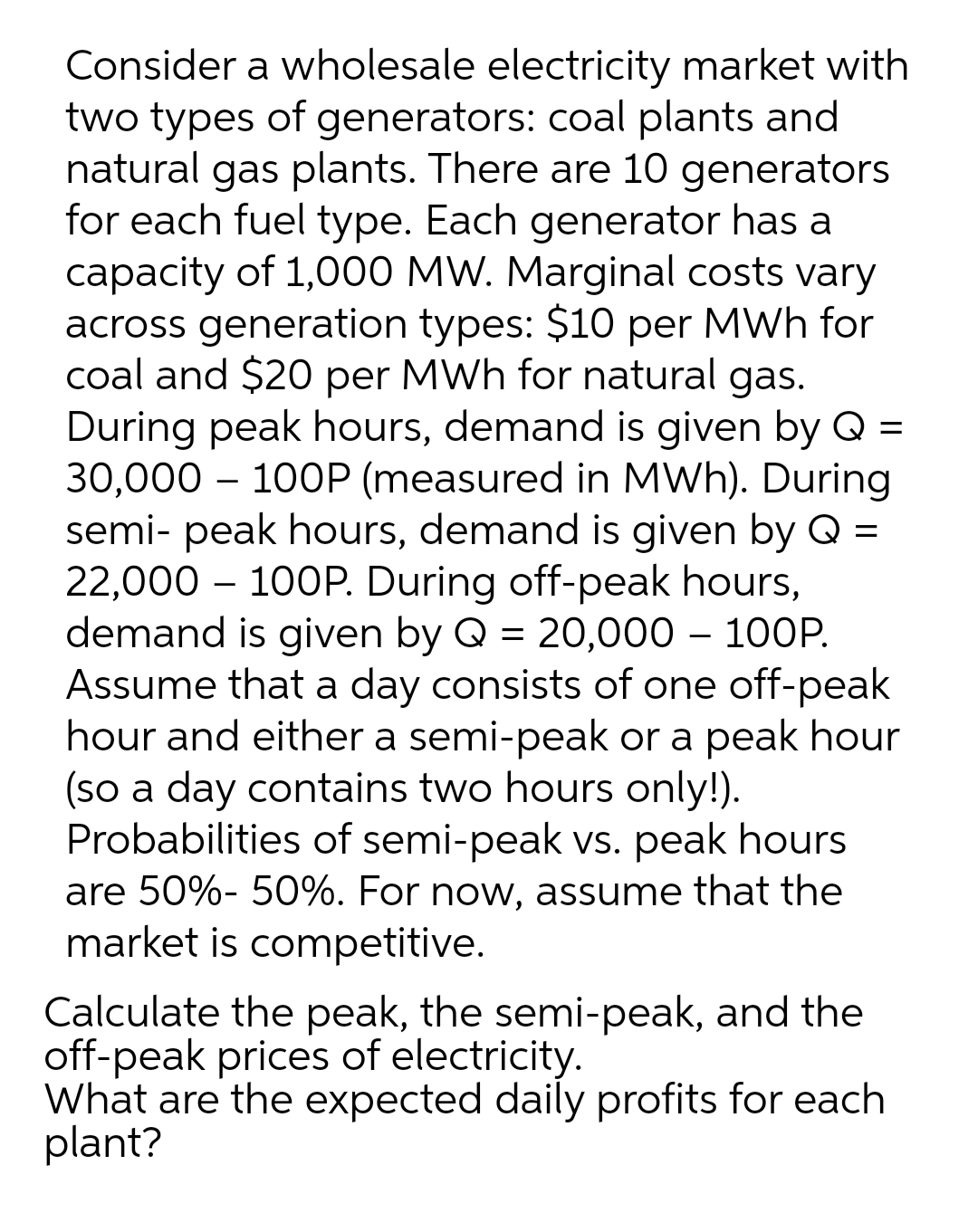 Consider a wholesale electricity market with
two types of generators: coal plants and
natural gas plants. There are 10 generators
for each fuel type. Each generator has a
capacity of 1,000 MW. Marginal costs vary
across generation types: $10 per MWh for
coal and $20 per MWh for natural gas.
During peak hours, demand is given by Q =
30,000 – 100P (measured in MWh). During
semi- peak hours, demand is given by Q =
22,000 – 100P. During off-peak hours,
demand is given by Q = 20,000 – 100P.
Assume that a day consists of one off-peak
hour and either a semi-peak or a peak hour
(so a day contains two hours only!).
Probabilities of semi-peak vs. peak hours
are 50%- 50%. For now, assume that the
market is competitive.
Calculate the peak, the semi-peak, and the
off-peak prices of electricity.
What are the expected daily profits for each
plant?
