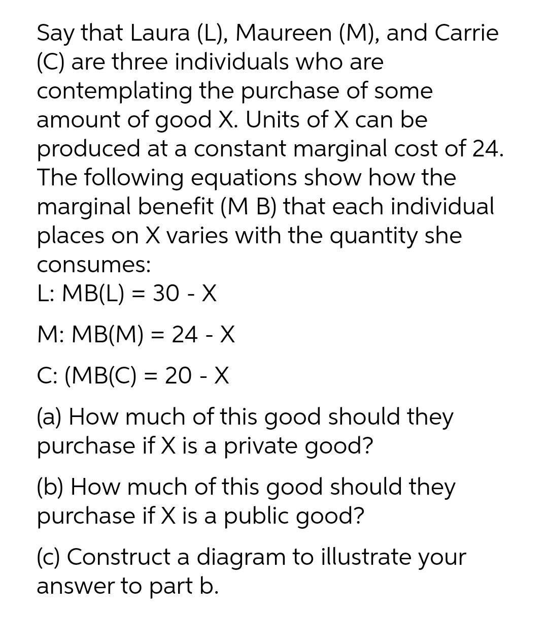 Say that Laura (L), Maureen (M), and Carrie
(C) are three individuals who are
contemplating the purchase of some
amount of good X. Units of X can be
produced at a constant marginal cost of 24.
The following equations show how the
marginal benefit (M B) that each individual
places on X varies with the quantity she
consumes:
L: MB(L) = 30 - X
M: MB(M) = 24 - X
C: (MB(C) = 20 - X
(a) How much of this good should they
purchase if X is a private good?
(b) How much of this good should they
purchase if X is a public good?
(c) Construct a diagram to illustrate your
answer to part b.
