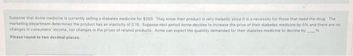 Suppose that Acme medicine is currently selling a diabetes medicine for $200. They know their product is very inelastic since it is a necessity tor those that need the drug. The
marketing department determines the product has an elasticity of 0.15. Suppose next period Acme decides to increase the price of their diabetes medicine by 5% and there are no
changes in consumers' income, nor changes in the prices of related products. Acme can expect the quantity demanded for their diabetes medicine to decline by
Please round to two decimal places.
