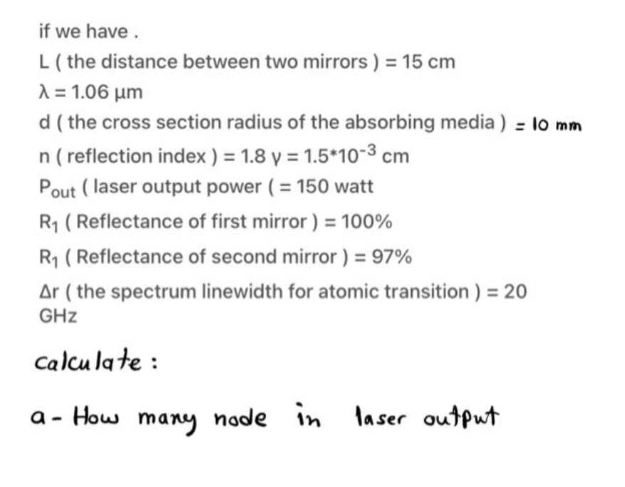 if we have.
L(the distance between two mirrors ) = 15 cm
A = 1.06 µm
d ( the cross section radius of the absorbing media ) = lo mm
n ( reflection index ) = 1.8 y = 1.5*10-3 cm
Pout ( laser output power (= 150 watt
R1 ( Reflectance of first mirror ) = 100%
R1 (Reflectance of second mirror ) = 97%
Ar ( the spectrum linewidth for atomic transition ) = 20
GHz
Calcu la te :
a - How many node in laser output
