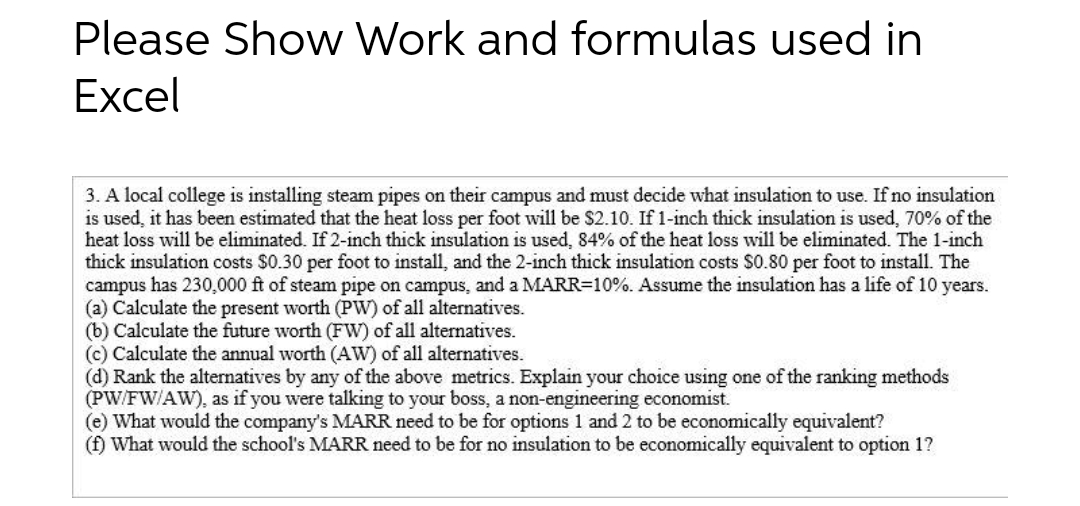 Please Show Work and formulas used in
Excel
3. A local college is installing steam pipes on their campus and must decide what insulation to use. If no insulation
is used, it has been estimated that the heat loss per foot will be $2.10. If 1-inch thick insulation is used, 70% of the
heat loss will be eliminated. If 2-inch thick insulation is used, 84% of the heat loss will be eliminated. The 1-inch
thick insulation costs $0.30 per foot to install, and the 2-inch thick insulation costs $0.80 per foot to install. The
campus has 230,000 ft of steam pipe on campus, and a MARR=10%. Assume the insulation has a life of 10 years.
(a) Calculate the present worth (PW) of all alternatives.
(b) Calculate the future worth (FW) of all alternatives.
(c) Calculate the annual worth (AW) of all alternatives.
(d) Rank the alternatives by any of the above metrics. Explain your choice using one of the ranking methods
(PW/FW/AW), as if you were talking to your boss, a non-engineering economist.
(e) What would the company's MARR need to be for options 1 and 2 to be economically equivalent?
(f) What would the school's MARR need to be for no insulation to be economically equivalent to option 1?
