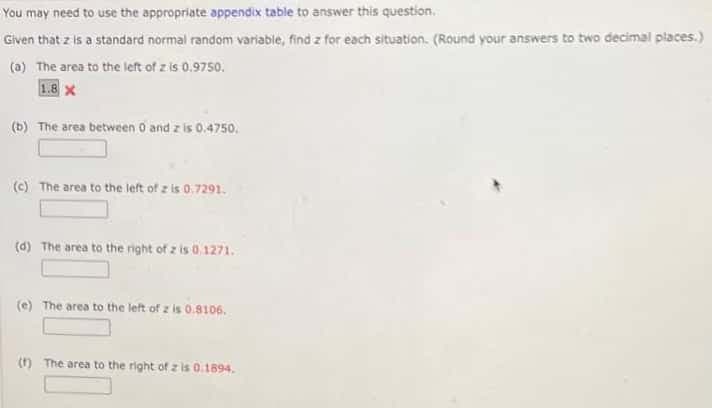 You may need to use the appropriate appendix table to answer this question.
Given that z is a standard normal random variable, find z for each situation. (Round your answers to two decimal places.)
(a) The area to the left of z is 0.9750.
1.8 x
(b) The area between O and z is 0.4750.
(c) The area to the left of z is 0.7291.
(d) The area to the right of z is 0.1271.
(e) The area to the left of z is 0.8106.
() The area to the right of z is 0.1894.
