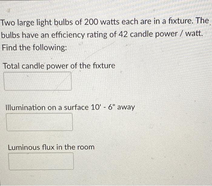 Two large light bulbs of 200 watts each are in a fixture. The
bulbs have an efficiency rating of 42 candle power / watt.
Find the following:
Total candle power of the fixture
Illumination on a surface 10' - 6" away
Luminous flux in the room
