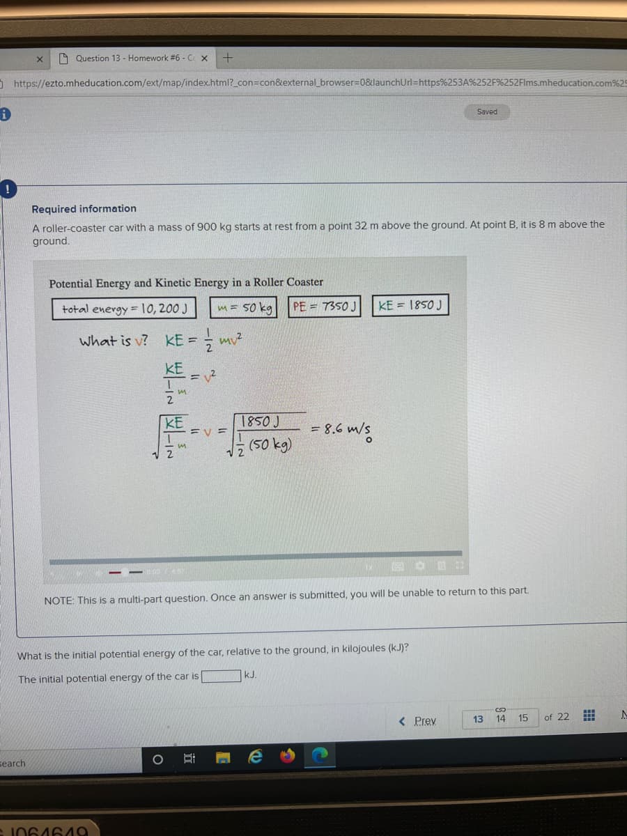 A Question 13 - Homework #6 - C x
0https://ezto.mheducation.com/ext/map/index.html?_con=con&external_browser=0&launchUrl=https%253A%252F%252Flms.mheducation.com% 25
Saved
Required information
A roller-coaster car with a mass of 900 kg starts at rest from a point 32 m above the ground. At point B, it is 8 m above the
ground.
Potential Energy and Kinetic Energy in a Roller Coaster
total energy = 10, 200 J
m= 50 ka
PE = 7350 J
KE = 1850 J
what is v?
KE =
KE
KE
EV =
1850J
= 8.6 m/s
(50 kg)
NOTE: This is a multi-part question. Once an answer is submitted, you will be unable to return to this part.
What is the initial potential energy of the car, relative to the ground, in kilojoules (kJ)?
kJ.
The initial potential energy of the car is
< Prev
14
15
of 22
13
search
立
