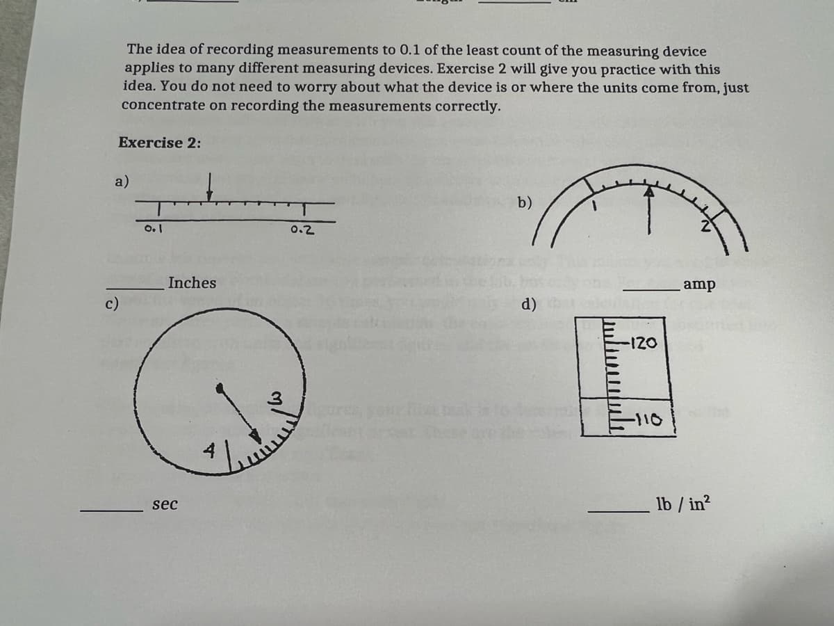 The idea of recording measurements to 0.1 of the least count of the measuring device
applies to many different measuring devices. Exercise 2 will give you practice with this
idea. You do not need to worry about what the device is or where the units come from, just
concentrate on recording the measurements correctly.
Exercise 2:
a)
b)
0.2
Inches
amp
c)
d)
120
-110
lb / in?
sec
