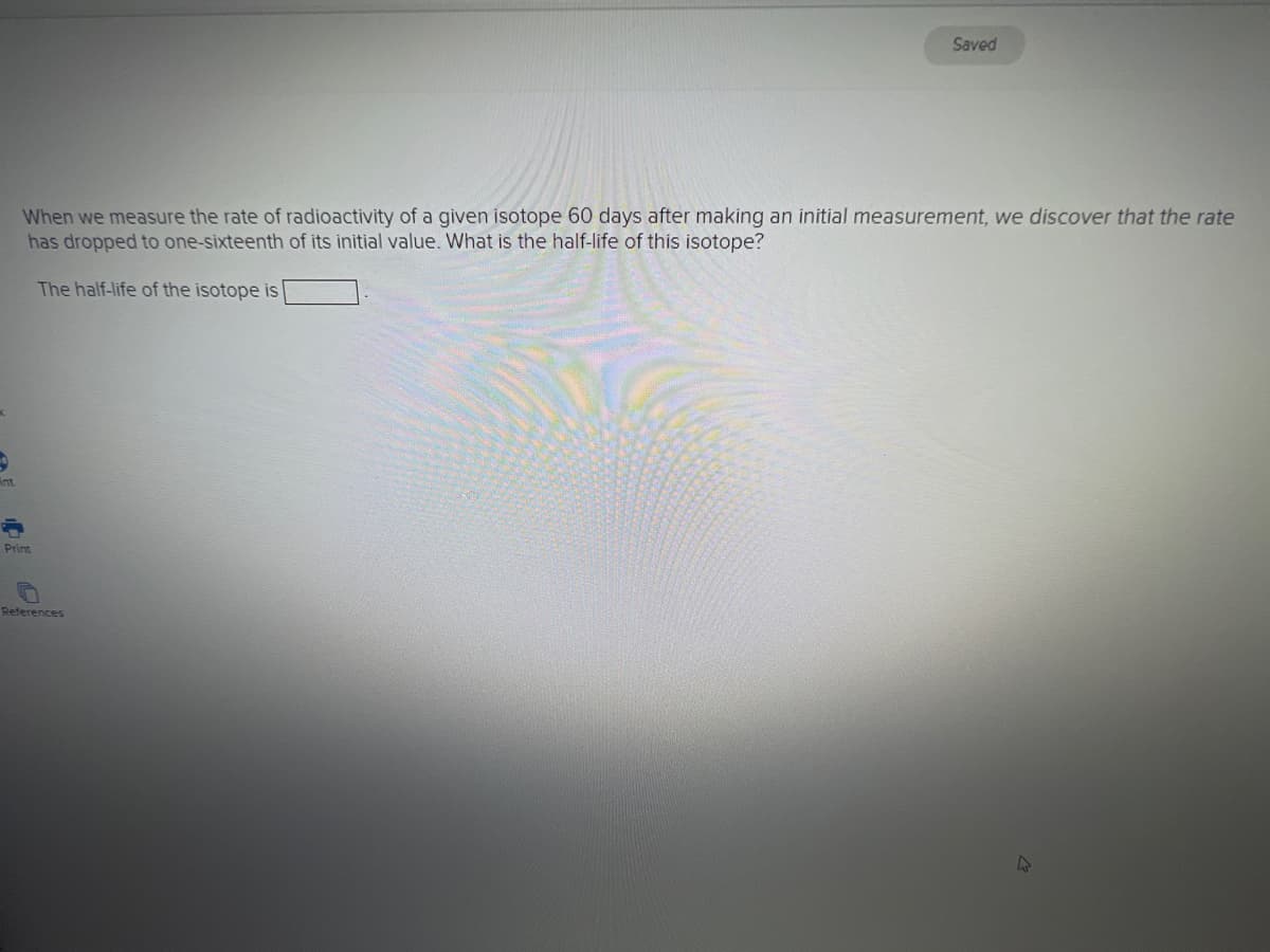 Saved
When we measure the rate of radioactivity of a given isotope 60 days after making an initial measurement, we discover that the rate
has dropped to one-sixteenth of its initial value. What is the half-life of this isotope?
The half-life of the isotope is
int
Print
References
