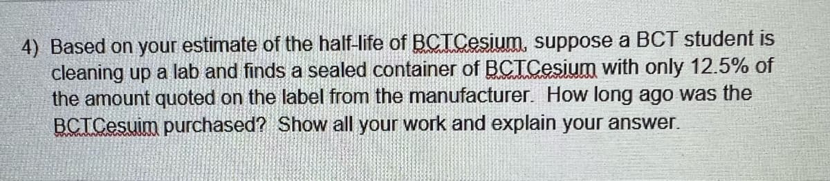 4) Based on your estimate of the half-life of BCTCesium, suppose a BCT student is
cleaning up a lab and finds a sealed container of BCTCesium with only 12.5% of
the amount quoted on the label from the manufacturer. How long ago was the
BCTCesuim purchased? Show all your work and explain your answer.
