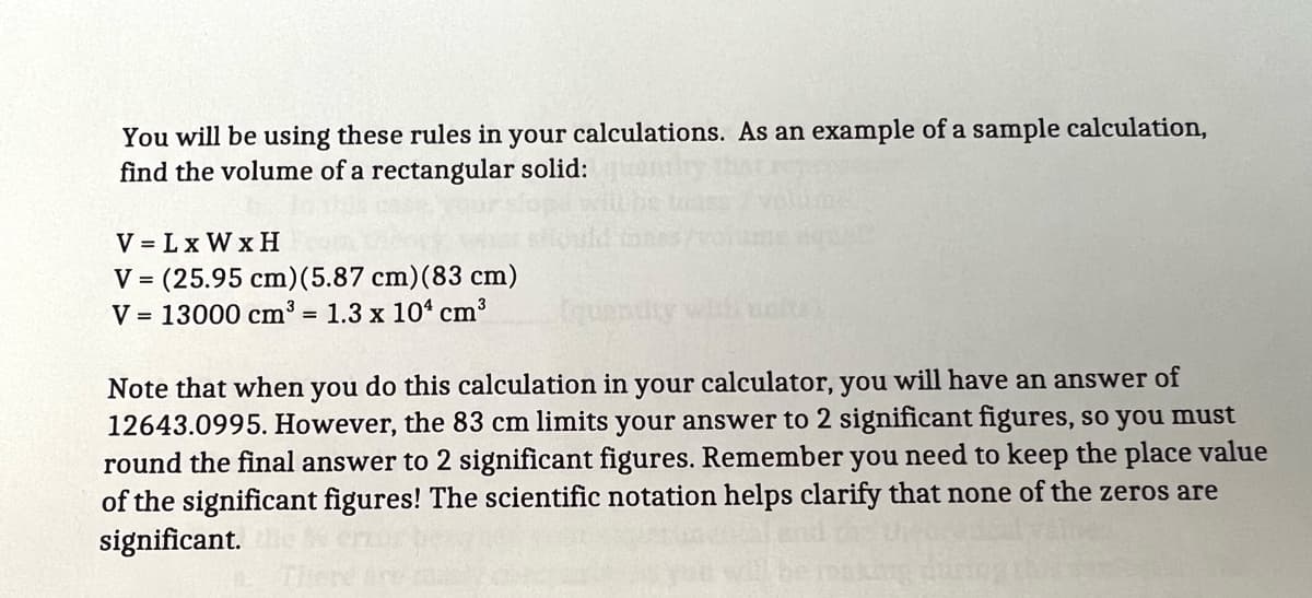 You will be using these rules in your calculations. As an example of a sample calculation,
find the volume of a rectangular solid:
V = Lx W x H
V = (25.95 cm)(5.87 cm)(83 cm)
V = 13000 cm³ = 1.3 x 10“ cm3
Note that when you do this calculation in your calculator, you will have an answer of
12643.0995. However, the 83 cm limits your answer to 2 significant figures, so you must
round the final answer to 2 significant figures. Remember you need to keep the place value
of the significant figures! The scientific notation helps clarify that none of the zeros are
significant.

