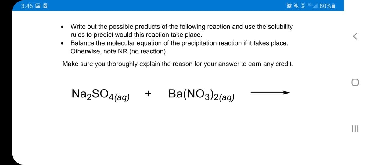 3:46
HG 80%
Write out the possible products of the following reaction and use the solubility
rules to predict would this reaction take place.
Balance the molecular equation of the precipitation reaction if it takes place.
Otherwise, note NR (no reaction).
Make sure you thoroughly explain the reason for your answer to earn any credit.
Na2SO4(aq)
Ba(NO3)2(aq)
+
