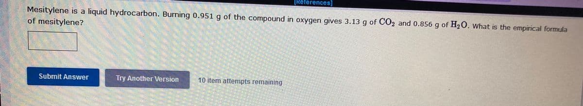 [References]
Mesitylene is a liquid hydrocarbon. Burning 0.951 g of the compound in oxygen gives 3.13 g of CO2 and 0.856 g of H20. What is the empirical formula
of mesitylene?
Submit Answer
Try Another Version
10 item attempts remaining

