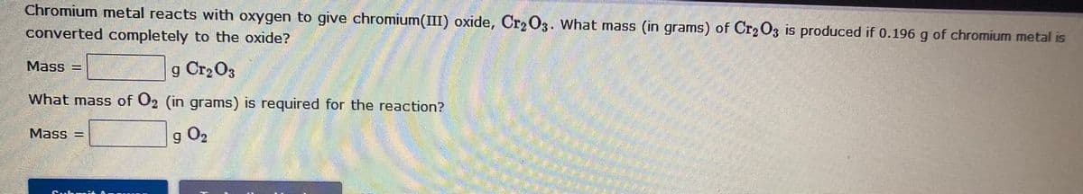Chromium metal reacts with oxygen to give chromium(III) oxide, Cr2O3. What mass (in grams) of Cr203 is produced if 0.196 g of chromium metal is
converted completely to the oxide?
Mass =
g Cr2 O3
What mass of O2 (in grams) is required for the reaction?
Mass =
g O2
