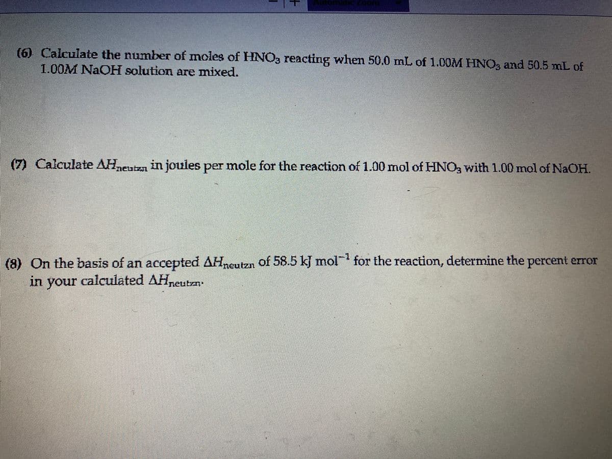 (6) Calculate the numbeT of moles of HNO, reacting when 50.0 mL of 1.00M HNO, and 50.5 mL of
1.00M NaOH solution are mixed.
(7) Calculate AHneutza in joules per mole for the reaction of 1.00 mol of HNO3 with 1.00 mol of NaOH.
(8) On the basis of an accepted AHneutzn of 58.5 kJ mol' for the reaction, determine the percent error
in your calculated AHneutan.
+
