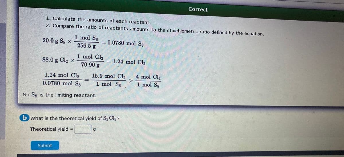Correct
1. Calculate the amounts of each reactant.
2. Compare the ratio of reactants amounts to the stoichiometric ratio defined by the equation.
1 mol Ss
256.5 g
20.0 g Ss x
0.0780 mol S8
1 mol Cl2
88.0 g Cl2 x
1.24 mol Cl2
70.90 g
4 mol Cl2
15.9 mol Cl2
1 mol Sg
1.24 mol Cl2
0.0780 mol S8
1 mol Sg
So Sg is the limiting reactant.
(b What is the theoretical yield of S, Cl2 ?
Theoretical yield
Submit
