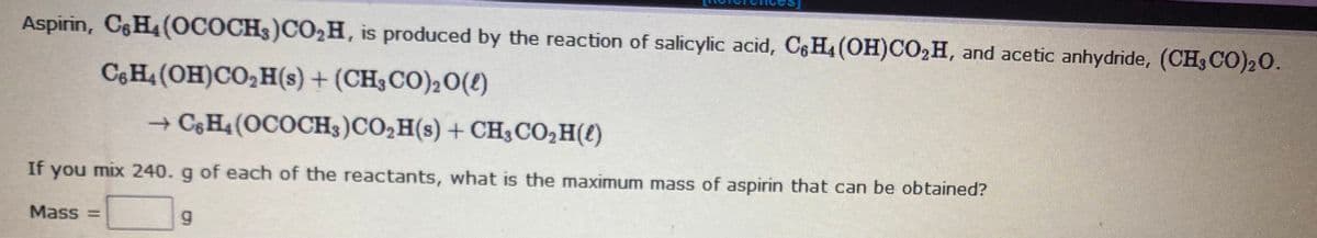 Aspirin, CH4(OCOCH3)CO2H, is produced by the reaction of salicylic acid, C6 H4 (OH)CO2H, and acetic anhydride, (CH3CO)20.
C6H4 (OH)CO,H(s) + (CH3CO)20(e)
+ C&H4 (OCOCH3)CO,H(s) + CH3CO,H(e)
If you mix 240. g of each of the reactants, what is the maximum mass of aspirin that can be obtained?
Mass =
