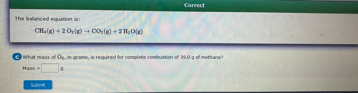 Correct
The balanced equation is:
CH4 (g) + 2 O2 (g) CO2 (g) + 2 H2O(g)
What mass of 02, in grams, is required for complete combustion of 39.0 g of methane?
Mass
=
%3D
Submit
