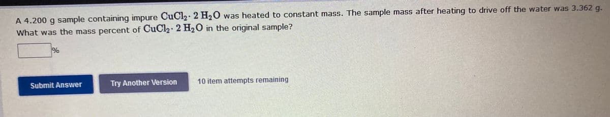 A 4.200 g sample containing impure CuCl2. 2 H20 was heated to constant mass. The sample mass after heating to drive off the water was 3.362 g.
What was the mass percent of CuCl2 2 H20 in the original sample?
%
Submit Answer
Try Another Version
10 item attempts remaining
