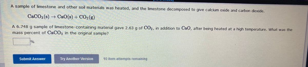 A sample of limestone and other soil materials was heated, and the limestone decomposed to give calcium oxide and carbon dioxide.
CACO3 (s) Ca0(s) + CO2(g)
A 6.748 g sample of limestone-containing material gave 2.63 g of CO2, in addition to CaO, after being heated at a high temperature. What was the
mass percent of CACO3 in the original sample?
%
Submit Answer
Try Another Version
10 item attempts remaining
