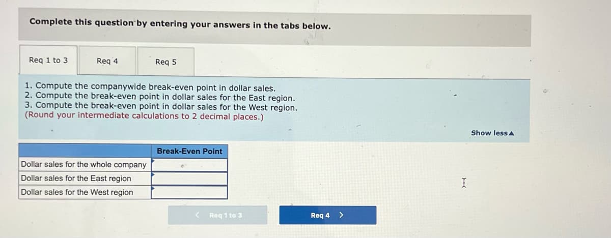 Complete this question by entering your answers in the tabs below.
Req 1 to 3
Req 4
Req 5
1. Compute the companywide break-even point in dollar sales.
2. Compute the break-even point in dollar sales for the East region.
3. Compute the break-even point in dollar sales for the West region.
(Round your intermediate calculations to 2 decimal places.)
Show less A
Break-Even Point
Dollar sales for the whole company
Dollar sales for the East region
Dollar sales for the West region
Req 1 to 3
Req 4 >
