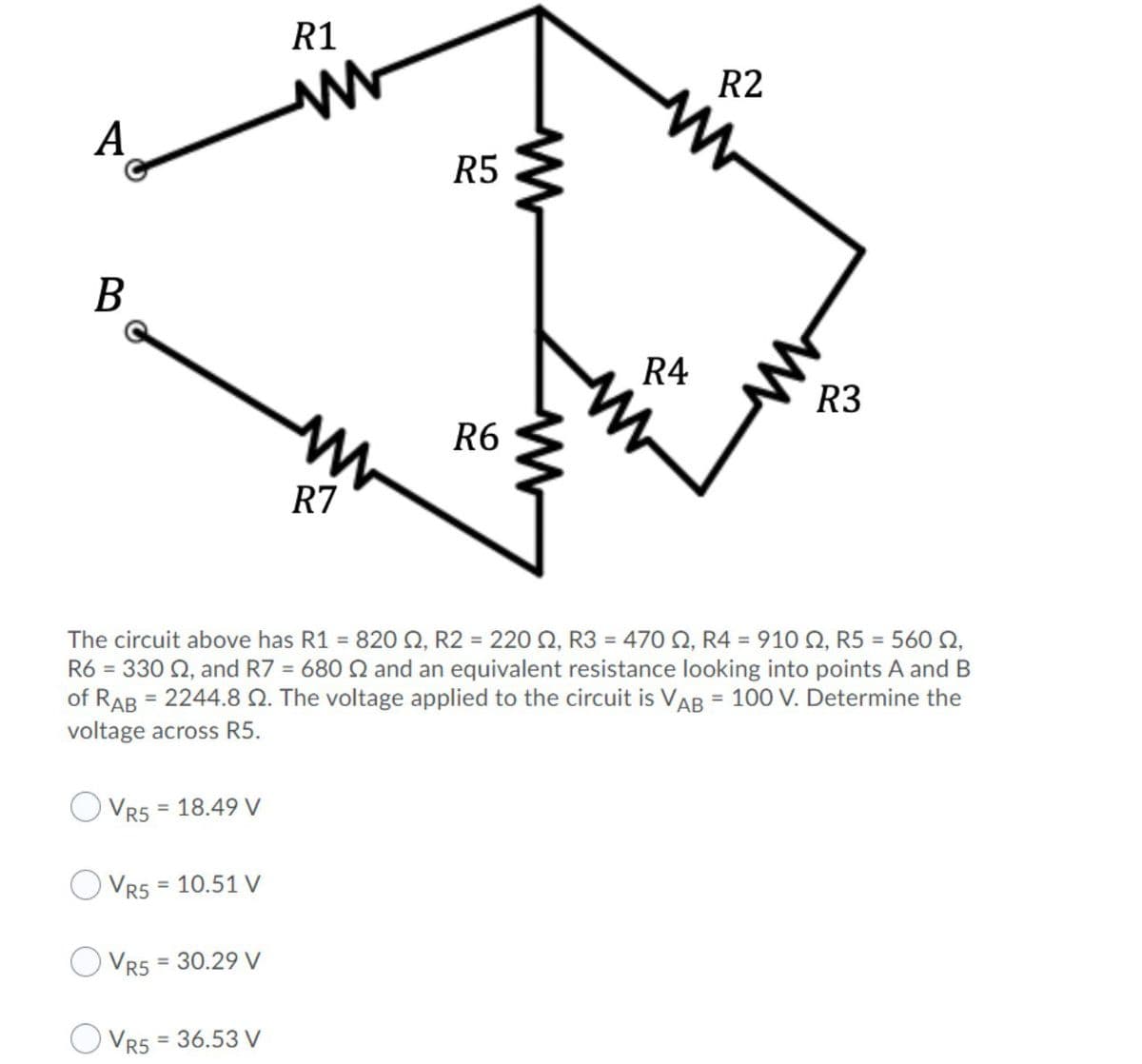 R1
R2
A
R5
B
R4
R3
R6
R7
The circuit above has R1 = 820 Q, R2 = 220 Q, R3 = 470 N, R4 = 910 Q, R5 = 560 Q,
R6 = 330 2, and R7 = 680 Q and an equivalent resistance looking into points A and B
of RAB = 2244.8 . The voltage applied to the circuit is VAB = 100 V. Determine the
%3D
voltage across R5.
= 18.49 V
VR5
VR5 = 10.51 V
%3D
VR5
= 30.29 V
O Vr5 = 36.53 V
%3D
