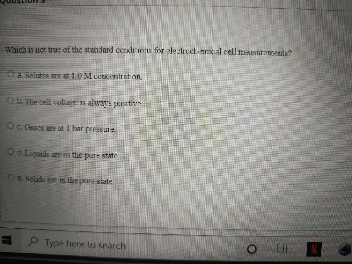Which is not true of the standard conditions for electrochemical cell measurements?
O a. Solutes are at 1.0 M concentration.
O b. The cell voltage is always positive.
O c. Gases are at 1 bar
pressure.
O d.Liquids are in the
pure state.
O e. Solids are in the pure state.
9 Type here to search
N
II
