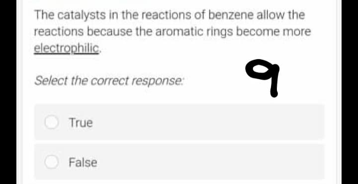 The catalysts in the reactions of benzene allow the
reactions because the aromatic rings become more
electrophilic.
q
Select the correct response:
True
False