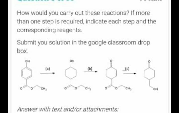 How would you carry out these reactions? If more
than one step is required, indicate each step and the
corresponding reagents.
Submit you solution in the google classroom drop
box.
OH
(a)
(b)
(c)
6 8 8 8
CH₂
CH₂
OH
Answer with text and/or attachments: