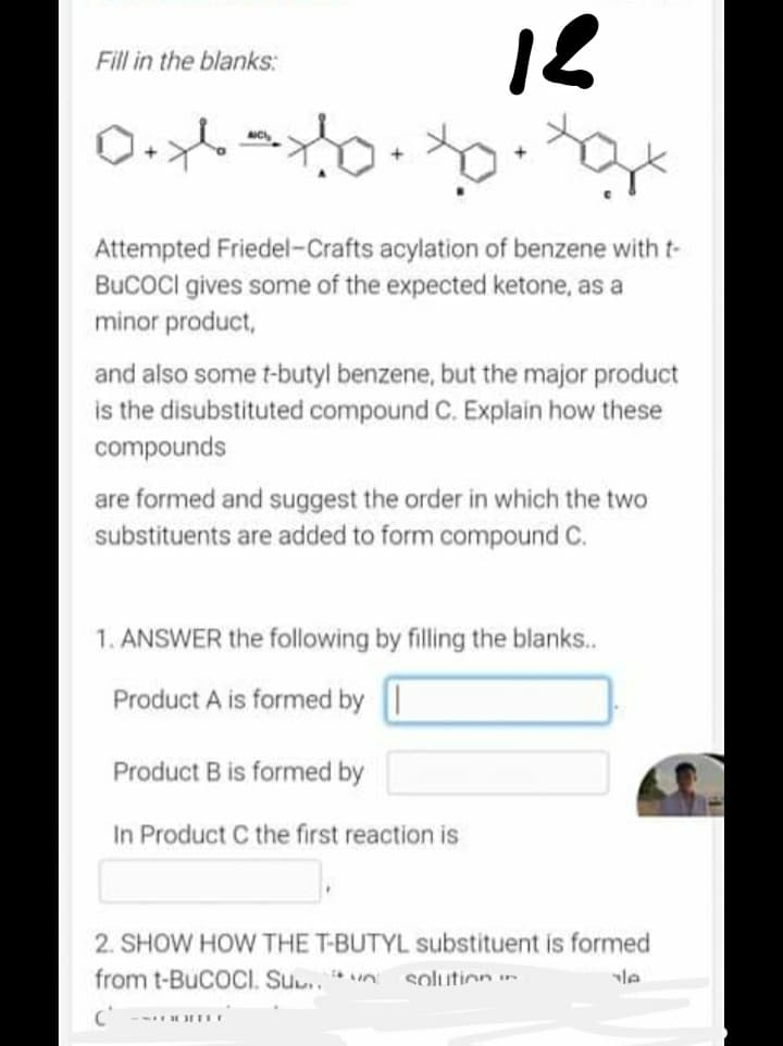 12
Fill in the blanks:
0.x-xog
Attempted Friedel-Crafts acylation of benzene with t-
BUCOCI gives some of the expected ketone, as a
minor product,
and also some t-butyl benzene, but the major product
is the disubstituted compound C. Explain how these
compounds
are formed and suggest the order in which the two
substituents are added to form compound C.
1. ANSWER the following by filling the blanks..
Product A is formed by
Product B is formed by
In Product C the first reaction is
2. SHOW HOW THE T-BUTYL substituent is formed
from t-BUCOCI. SU..
solution
yle
-SCOOTE