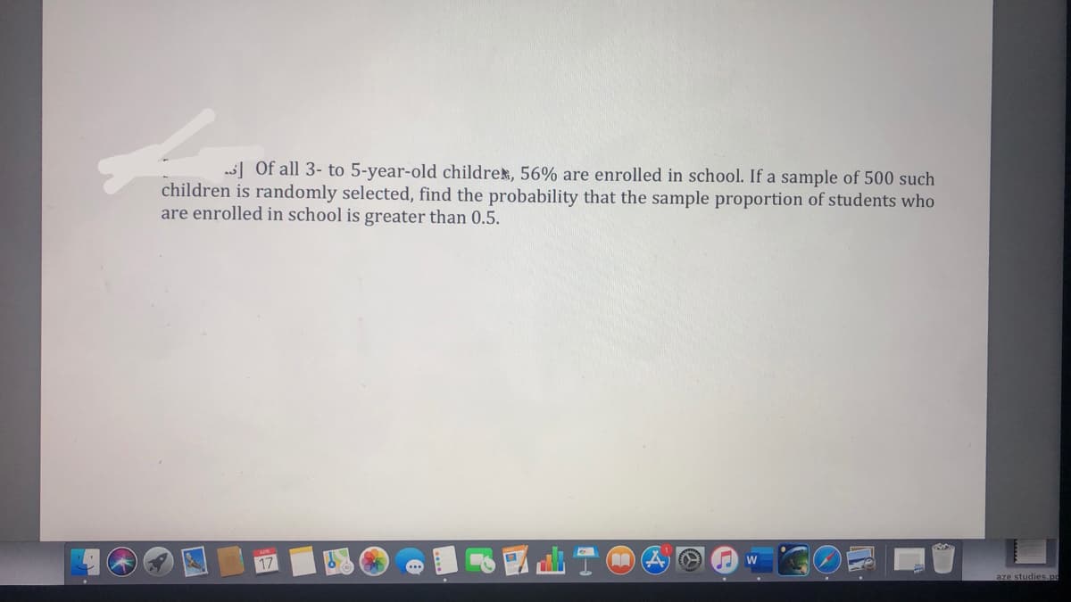 ] Of all 3- to 5-year-old childrek, 56% are enrolled in school. If a sample of 500 such
children is randomly selected, find the probability that the sample proportion of students who
are enrolled in school is greater than 0.5.
aze studies.po
