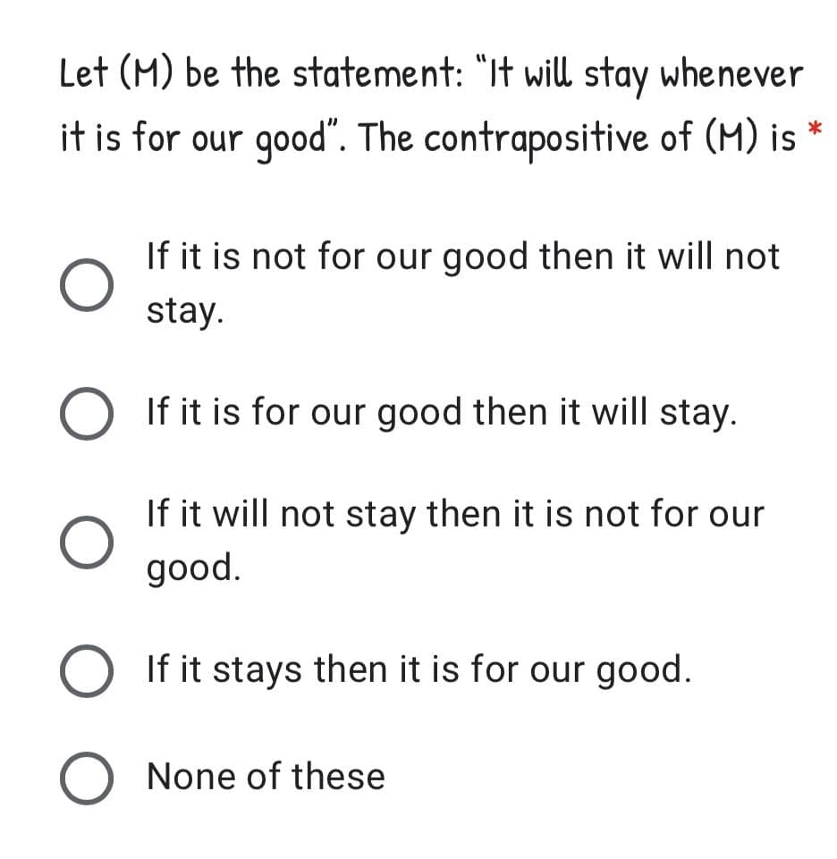 Let (M) be the statement: "It will stay whenever
it is for our good". The contrapositive of (M) is *
If it is not for our good then it will not
stay.
If it is for our good then it will stay.
If it will not stay then it is not for our
good.
If it stays then it is for our good.
None of these
