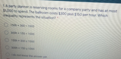 1. A party planner is reserving rooms for a company party and has at most
$1.000 to spend. The ballroom costs $300 plus $150 per hour. Which
inequality represents the situation?
150h 300 1000
300h 150>1000
150h 300s 1000
300h 150 z 1000
1 do not knGw the anseer yet
