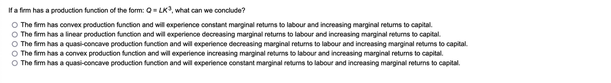 If a firm has a production function of the form: Q = LK³, what can we conclude?
The firm has convex production function and will experience constant marginal returns to labour and increasing marginal returns to capital.
The firm has a linear production function and will experience decreasing marginal returns to labour and increasing marginal returns to capital.
The firm has a quasi-concave production function and will experience decreasing marginal returns to labour and increasing marginal returns to capital.
The firm has a convex production function and will experience increasing marginal returns to labour and increasing marginal returns to capital.
The firm has a quasi-concave production function and will experience constant marginal returns to labour and increasing marginal returns to capital.