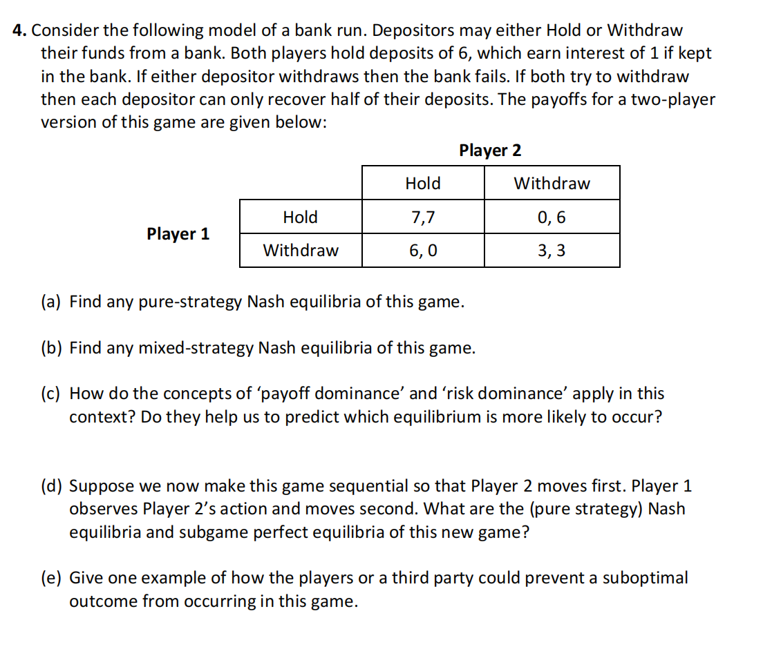 4. Consider the following model of a bank run. Depositors may either Hold or Withdraw
their funds from a bank. Both players hold deposits of 6, which earn interest of 1 if kept
in the bank. If either depositor withdraws then the bank fails. If both try to withdraw
then each depositor can only recover half of their deposits. The payoffs for a two-player
version of this game are given below:
Player 1
Hold
Withdraw
Hold
7,7
6,0
Player 2
Withdraw
0,6
3,3
(a) Find any pure-strategy Nash equilibria of this game.
(b) Find any mixed-strategy Nash equilibria of this game.
(c) How do the concepts of 'payoff dominance' and 'risk dominance' apply in this
context? Do they help us to predict which equilibrium is more likely to occur?
(d) Suppose we now make this game sequential so that Player 2 moves first. Player 1
observes Player 2's action and moves second. What are the (pure strategy) Nash
equilibria and subgame perfect equilibria of this new game?
(e) Give one example of how the players or a third party could prevent a suboptimal
outcome from occurring in this game.