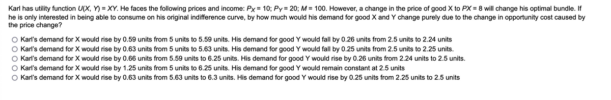 Karl has utility function U(X, Y) = XY. He faces the following prices and income: Px = 10; Py = 20; M = 100. However, a change in the price of good X to PX = 8 will change his optimal bundle. If
he is only interested in being able to consume on his original indifference curve, by how much would his demand for good X and Y change purely due to the change in opportunity cost caused by
the price change?
Karl's demand for X would rise by 0.59 units from 5 units to 5.59 units. His demand for good Y would fall by 0.26 units from 2.5 units to 2.24 units
Karl's demand for X would rise by 0.63 units from 5 units to 5.63 units. His demand for good Y would fall by 0.25 units from 2.5 units to 2.25 units.
Karl's demand for X would rise by 0.66 units from 5.59 units to 6.25 units. His demand for good Y would rise by 0.26 units from 2.24 units to 2.5 units.
Karl's demand for X would rise by 1.25 units from 5 units to 6.25 units. His demand for good Y would remain constant at 2.5 units
O Karl's demand for X would rise by 0.63 units from 5.63 units to 6.3 units. His demand for good Y would rise by 0.25 units from 2.25 units to 2.5 units