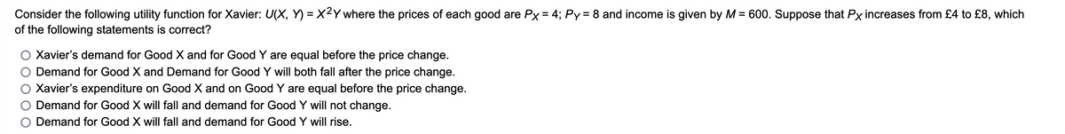 Consider the following utility function for Xavier: U(X, Y) = X²Y where the prices of each good are Px = 4; Py = 8 and income is given by M = 600. Suppose that Px increases from £4 to £8, which
of the following statements is correct?
Xavier's demand for Good X and for Good Y are equal before the price change.
Demand for Good X and Demand for Good Y will both fall after the price change.
Xavier's expenditure on Good X and on Good Y are equal before the price change.
Demand for Good X will fall and demand for Good Y will not change.
Demand for Good X will fall and demand for Good Y will rise.