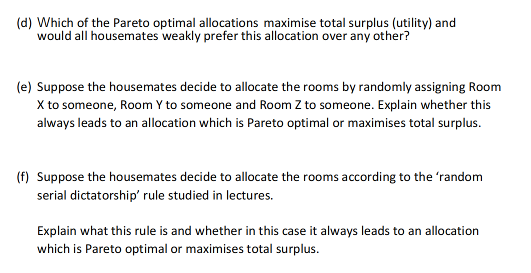 (d) Which of the Pareto optimal allocations maximise total surplus (utility) and
would all housemates weakly prefer this allocation over any other?
(e) Suppose the housemates decide to allocate the rooms by randomly assigning Room
X to someone, Room Y to someone and Room Z to someone. Explain whether this
always leads to an allocation which is Pareto optimal or maximises total surplus.
(f) Suppose the housemates decide to allocate the rooms according to the 'random
serial dictatorship' rule studied in lectures.
Explain what this rule is and whether in this case it always leads to an allocation
which is Pareto optimal or maximises total surplus.