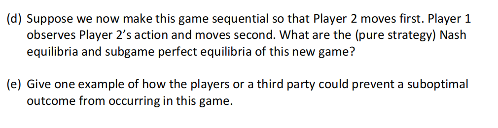 (d) Suppose we now make this game sequential so that Player 2 moves first. Player 1
observes Player 2's action and moves second. What are the (pure strategy) Nash
equilibria and subgame perfect equilibria of this new game?
(e) Give one example of how the players or a third party could prevent a suboptimal
outcome from occurring in this game.