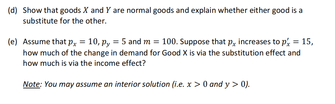 (d) Show that goods X and Y are normal goods and explain whether either good is a
substitute for the other.
(e) Assume that px
10, py = 5 and m = 100. Suppose that px increases to px
how much of the change in demand for Good X is via the substitution effect and
how much is via the income effect?
Note: You may assume an interior solution (i.e. x > 0 and y > 0).
=
-
15,