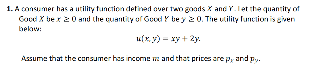1. A consumer has a utility function defined over two goods X and Y. Let the quantity of
Good X be x ≥ 0 and the quantity of Good Y be y ≥ 0. The utility function is given
below:
u(x, y) = xy + 2y.
Assume that the consumer has income m and that prices are px
and
Py.