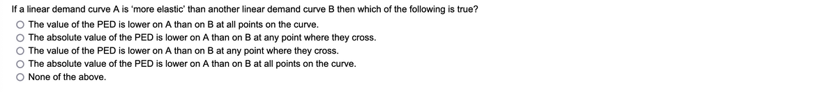 If a linear demand curve A is 'more elastic' than another linear demand curve B then which of the following is true?
The value of the PED is lower on A than on B at all points on the curve.
The absolute value of the PED is lower on A than on B at any point where they cross.
The value of the PED is lower on
A than on B at any point where they cross.
The absolute value of the PED is lower on A than on B at all points on the curve.
None of the above.