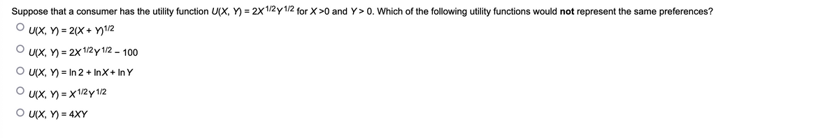 Suppose that a consumer has the utility function U(X,Y)= 2X 1/2 y 1/2 for X>0 and Y> 0. Which of the following utility functions would not represent the same preferences?
U(X,Y)= 2(X + Y) 1/2
U(X,Y)=2x1/2y 1/2 - 100
O U(X,Y)= In 2 + InX+ In Y
O U(X,Y)= X 1/2 y 1/2
O U(X, Y) = 4XY