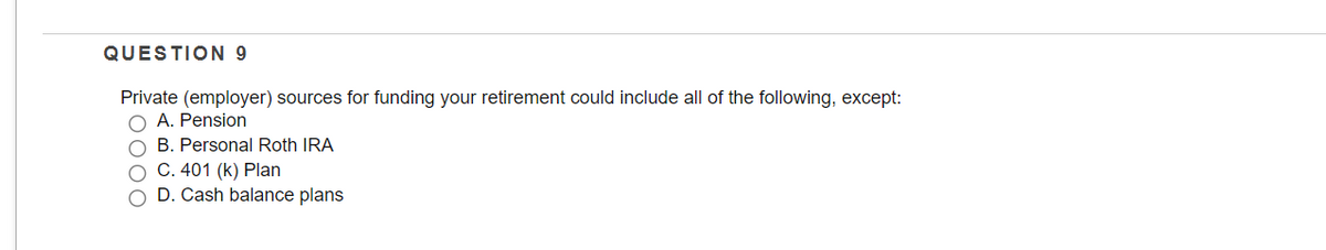 QUESTION 9
Private (employer) sources for funding your retirement could include all of the following, except:
A. Pension
O B. Personal Roth IRA
C. 401 (k) Plan
O D. Cash balance plans
