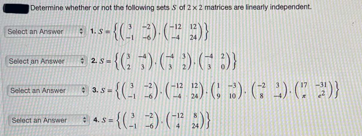 Determine whether or not the following sets S of 2 x 2 matrices are linearly independent.
a 1.5-{() ()}
3
-12
Select an Answer
S =
24
-4
-4
Select an Answer
A 2. S =
3
3
3
-2
-12
12
-2
3
17
Select an Answer
A 3. S =
-1
-6
-4
24
10
8
-4
-12
8
Select an Answer
4. S =
-1
-6
4.
24
