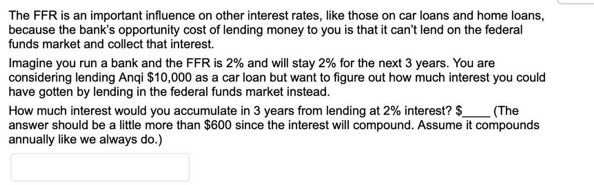 The FFR is an important influence on other interest rates, like those on car loans and home loans,
because the bank's opportunity cost of lending money to you is that it can't lend on the federal
funds market and collect that interest.
Imagine you run a bank and the FFR is 2% and will stay 2% for the next 3 years. You are
considering lending Anqi $10,000 as a car loan but want to figure out how much interest you could
have gotten by lending in the federal funds market instead.
How much interest would you accumulate in 3 years from lending at 2% interest? $
answer should be a little more than $600 since the interest will compound. Assume it compounds
annually like we always do.)
(The
