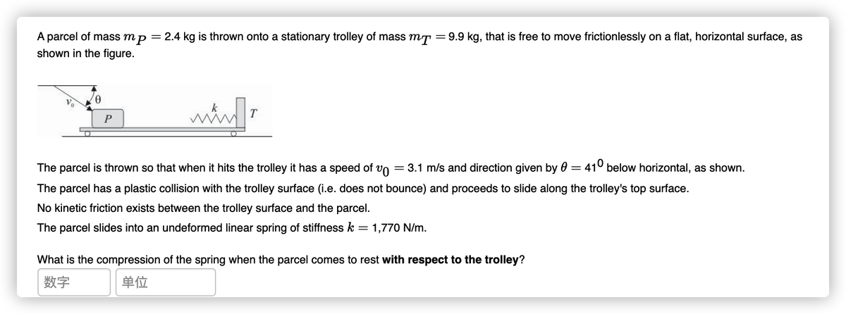 = 9.9 kg, that is free to move frictionlessly on a flat, horizontal surface, as
A parcel of mass mp = 2.4 kg is thrown onto a stationary trolley of mass mT
shown in the figure.
T
P
The parcel is thrown so that when it hits the trolley it has a speed of vo
= 3.1 m/s and direction given by 0
410 below horizontal, as shown.
%3D
The parcel has a plastic collision with the trolley surface (i.e. does not bounce) and proceeds to slide along the trolley's top surface.
No kinetic friction exists between the trolley surface and the parcel.
The parcel slides into an undeformed linear spring of stiffness k
1,770 N/m.
%3D
What is the compression of the spring when the parcel comes to rest with respect to the trolley?
数字
单位
