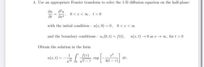4. Use an appropriate Fourier transform to solve the 1-D diffusion equation on the half-plane:
Du
0 <z< 0, t> 0
with the initial condition : u(r,0) = 0, 0<r<0
and the boundary conditions: u,(0,t) = f(). u(x.t)0 as r→ o, for t>0
Obtain the solution in the form
u(r,t)
dr.
4(t - 7).
exp
