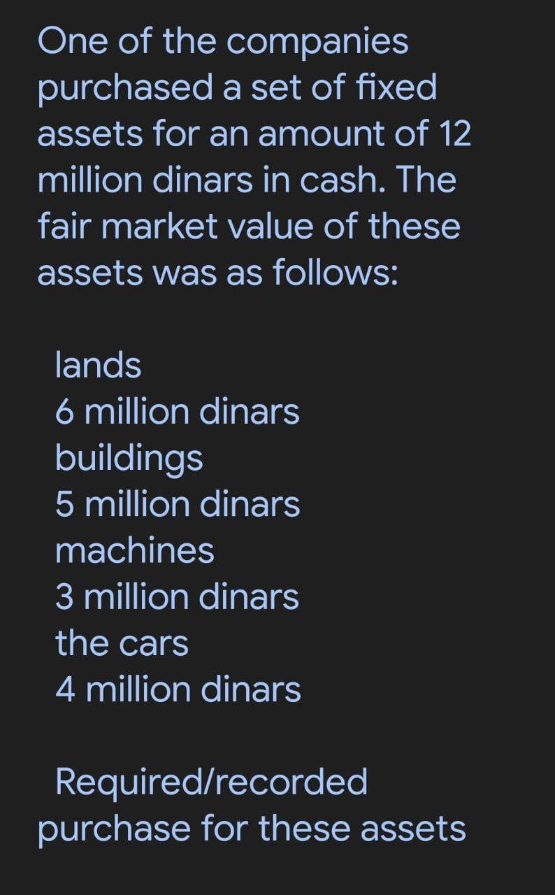 One of the companies
purchased a set of fixed
assets for an amount of 12
million dinars in cash. The
fair market value of these
assets was as follows:
lands
6 million dinars
buildings
5 million dinars
machines
3 million dinars
the cars
4 million dinars
Required/recorded
purchase for these assets
