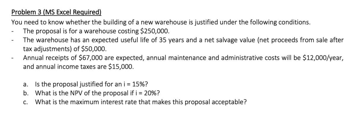 Problem 3 (MS Excel Required)
You need to know whether the building of a new warehouse is justified under the following conditions.
The proposal is for a warehouse costing $250,000.
The warehouse has an expected useful life of 35 years and a net salvage value (net proceeds from sale after
tax adjustments) of $50,000.
Annual receipts of $67,000 are expected, annual maintenance and administrative costs will be $12,000/year,
and annual income taxes are $15,000.
a.
Is the proposal justified for an i = 15%?
b. What is the NPV of the proposal if i = 20%?
C. What is the maximum interest rate that makes this proposal acceptable?