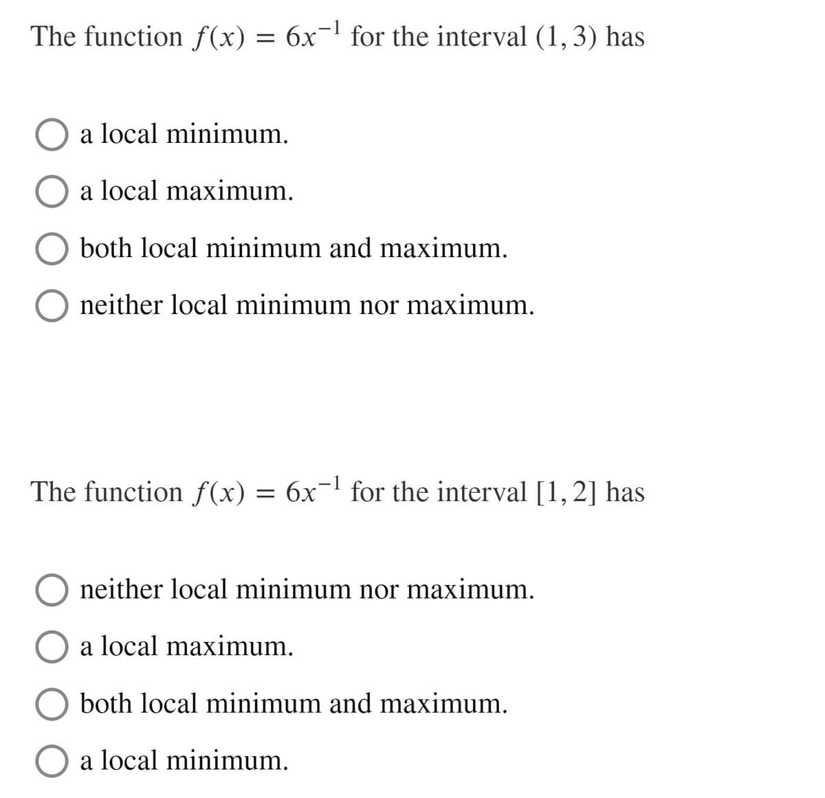 The function f(x) = 6x¬' for the interval (1,3) has
a local minimum.
a local maximum.
O both local minimum and maximum.
O neither local minimum nor maximum.
The function f(x) =
6x-l for the interval [1,2] has
neither local minimum nor maximum.
a local maximum.
O both local minimum and maximum.
O a local minimum.
